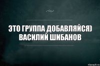 ЭТО ГРУППА ДОБАВЛЯЙСЯ)
ВАСИЛИЙ ШИБАНОВ