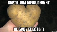 картошка меня любит не буду её есть :)
