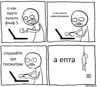 о как крута вышла фнаф 5 а там многа аниматроникав слушайте ща посматрю а епта