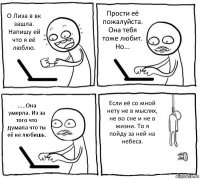 О Лиза в вк зашла. Напишу ей что я её люблю. Прости её пожалуйста. Она тебя тоже любит. Но... .....Она умерла. Из за того что думала что ты её не любишь. Если её со мной нету не в мыслях, не во сне и не в жизни. То я пойду за ней на небеса.