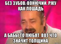 без зубов. вонючий. ржу как лошадь а бабы то любят. вот что значит толщина