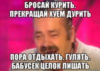 бросай курить. прекращай хуем дурить пора отдыхать. гулять. бабусек целок лишать