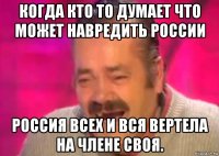 когда кто то думает что может навредить россии россия всех и вся вертела на члене своя.