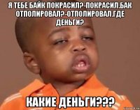 я тебе байк покрасил?-покрасил.бак отполировал?-отполировал.где деньги? какие деньги???