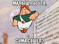 малыш, ты что, с ума сошел?