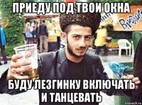 приеду под твои окна буду лезгинку включать и танцевать