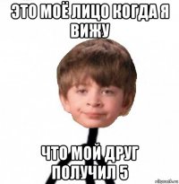 это моё лицо когда я вижу что мой друг получил 5