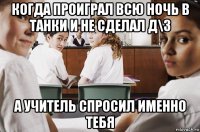 когда проиграл всю ночь в танки и не сделал д\з а учитель спросил именно тебя