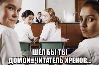  шёл бы ты домой...читатель хренов...