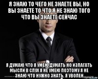 я знаю то чего не знаете вы, но вы знаете то что я не знаю того что вы знаете сейчас я думаю что я умею думать но излагать мысли в слух я не умею поэтому я не знаю что нужно знать, я уволен
