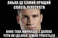 анька це самий кращий спосіб пересрати вона така жирна,що з далека чути як іде,ніби земля трясеться