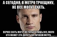 а сегодня, в метро троещину, не все могут ехать. вернее ехать могут не только лишь все, мало кто может это делать на личном метро.