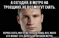 а сегодня, в метро на троещину, не все могут ехать. вернее ехать могут не только лишь все, мало кто может это делать на личном метро.