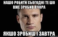 нашо робити сьогодні те шо вже зробив вчора якшо зробиш і завтра