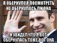 я обернулся посмотреть не обернулась ли она и увидел что я вот, обернулась тоже вот она