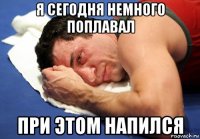 я сегодня немного поплавал при этом напился