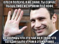 олеся полехче, я же знаю, ты сейчас пьешь пиво из кружки под кофе и говоришь что это чай, но я знаю что сегодня было утром в этой кружке