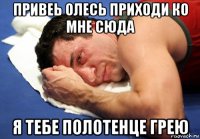 привеь олесь приходи ко мне сюда я тебе полотенце грею