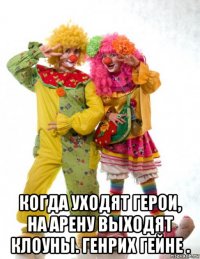  когда уходят герои, на арену выходят клоуны. генрих гейне .