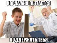 когда аня пытается поддержать тебя