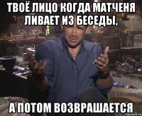 твоё лицо когда матченя ливает из беседы, а потом возврашается