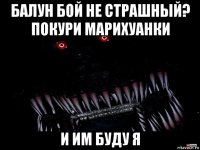 балун бой не страшный? покури марихуанки и им буду я