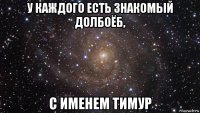 у каждого есть знакомый долбоёб, с именем тимур