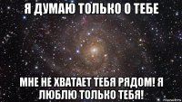 я думаю только о тебе мне не хватает тебя рядом! я люблю только тебя!