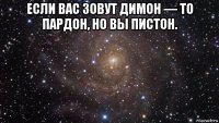 если вас зовут димон — то пардон, но вы пистон. 