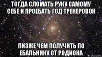 тогда сломать руку самому себе и проебать год тренеровок пизже чем получить по ебальнику от родиона