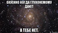 охуенно когда глухонемому дают а тебе нет