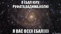 я ебал юру, руфата,вадима,колю я вас всех ебал))))