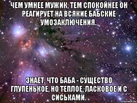 чем умнее мужик, тем спокойнее он реагирует на всякие бабские умозаключения. знает, что баба - существо глупенькое, но теплое, ласковое и с сиськами.