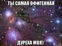 ты самая офигенная дуреха моя)*