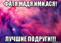 фатя,мадя,ими,ася! лучшие подруги!!!