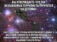 вы утверждаете, что так называемые террористы прячутся за детьми? так это потому, что вы нечестно ведёте войну. у вас танки, самолёты и прочая поебень, а у хамаса ничего этого нет. о какой же честности вы можете вести речь?