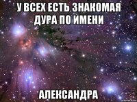 у всех есть знакомая дура по имени александра