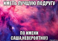 иметь лучшую подругу по имени саша,невероятно!)