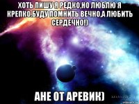 хоть пишу я редко,но люблю я крепко.буду помнить вечно,а любить сердечно!) ане от аревик)