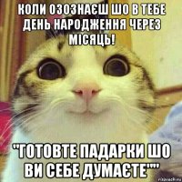 коли озознаєш шо в тебе день народження через місяць! "готовте падарки шо ви себе думаєте""