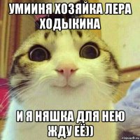 умииня хозяйка лера ходыкина и я няшка для нею жду её))