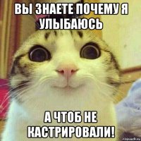 вы знаете почему я улыбаюсь а чтоб не кастрировали!