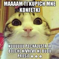 maaaam ti kupich mne konfetki nuuuuuu pochalusta ja bolche nivhevo ne budu prosit☻☻☻