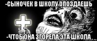 -сыночек в школу опоздаешь -чтоб она згорела эта школа