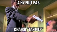 а ну ещё раз скажи "таймер"
