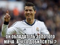  он обладатель золотого мяча . а чего добился ты ?