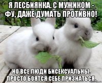 я лесбиянка. с мужиком - фу, даже думать противно! но все люди бисексуальны. просто боятся себе признаться.
