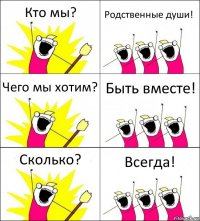 Кто мы? Родственные души! Чего мы хотим? Быть вместе! Сколько? Всегда!