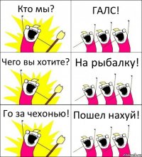 Кто мы? ГАЛС! Чего вы хотите? На рыбалку! Го за чехонью! Пошел нахуй!