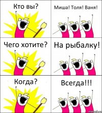 Кто вы? Миша! Толя! Ваня! Чего хотите? На рыбалку! Когда? Всегда!!!